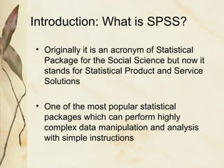 Introduction: What is SPSS? 
• Originally it is an acronym of Statistical 
Package for the Social Science but now it 
stands for Statistical Product and Service 
Solutions 
• One of the most popular statistical 
packages which can perform highly 
complex data manipulation and analysis 
with simple instructions 
 