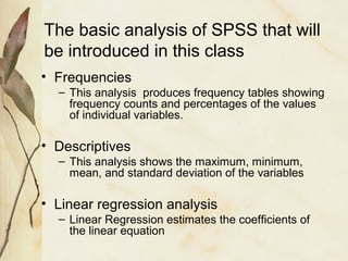 The basic analysis of SPSS that will 
be introduced in this class 
• Frequencies 
– This analysis produces frequency tables showing 
frequency counts and percentages of the values 
of individual variables. 
• Descriptives 
– This analysis shows the maximum, minimum, 
mean, and standard deviation of the variables 
• Linear regression analysis 
– Linear Regression estimates the coefficients of 
the linear equation 
 