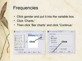 Frequencies 
• Click gender and put it into the variable box. 
• Click ‘Charts.’ 
• Then click ‘Bar charts’ and click ‘Continue.’ 
Click Click 
 