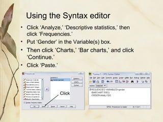 Using the Syntax editor 
• Click ‘Analyze,’ ‘Descriptive statistics,’ then 
click ‘Frequencies.’ 
• Put ‘Gender’ in the Variable(s) box. 
• Then click ‘Charts,’ ‘Bar charts,’ and click 
‘Continue.’ 
• Click ‘Paste.’ 
Click 
 
