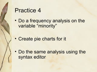 Practice 4 
• Do a frequency analysis on the 
variable “minority” 
• Create pie charts for it 
• Do the same analysis using the 
syntax editor 
 