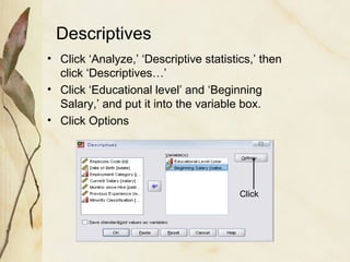 Descriptives 
• Click ‘Analyze,’ ‘Descriptive statistics,’ then 
click ‘Descriptives…’ 
• Click ‘Educational level’ and ‘Beginning 
Salary,’ and put it into the variable box. 
• Click Options 
Click 
 