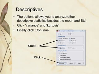 Descriptives 
• The options allows you to analyze other 
descriptive statistics besides the mean and Std. 
• Click ‘variance’ and ‘kurtosis’ 
• Finally click ‘Continue’ 
Click 
Click 
 