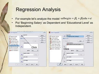 Regression Analysis 
salbegin =b +b edu +e 0 1 
• For example let’s analyze the model 
• Put ‘Beginning Salary’ as Dependent and ‘Educational Level’ as 
Independent. 
Click Click 
 