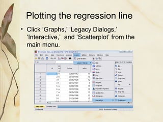 Plotting the regression line 
• Click ‘Graphs,’ ‘Legacy Dialogs,’ 
‘Interactive,’ and ‘Scatterplot’ from the 
main menu. 
 