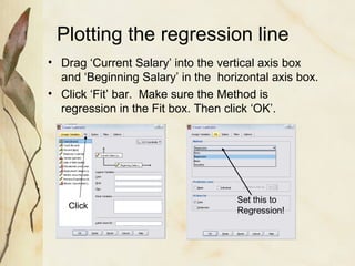Plotting the regression line 
• Drag ‘Current Salary’ into the vertical axis box 
and ‘Beginning Salary’ in the horizontal axis box. 
• Click ‘Fit’ bar. Make sure the Method is 
regression in the Fit box. Then click ‘OK’. 
Click Set this to 
Regression! 
 