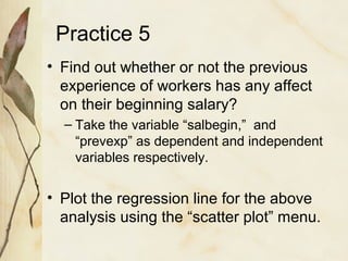 Practice 5 
• Find out whether or not the previous 
experience of workers has any affect 
on their beginning salary? 
– Take the variable “salbegin,” and 
“prevexp” as dependent and independent 
variables respectively. 
• Plot the regression line for the above 
analysis using the “scatter plot” menu. 
 