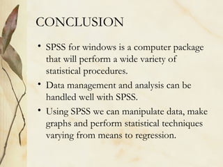 CONCLUSION 
• SPSS for windows is a computer package 
that will perform a wide variety of 
statistical procedures. 
• Data management and analysis can be 
handled well with SPSS. 
• Using SPSS we can manipulate data, make 
graphs and perform statistical techniques 
varying from means to regression. 
 
