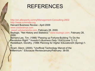 REFERENCES 
. http://en.allexperts.com/q/Management-Consulting-2802 
http://www.icmrindia.org 
Harvard Business Review - April 2009 
www.coolavenue.com 
www2.advisorworks.com. February 28, 2000. 
Baylogic. "Net History and Statistics." www.baylogic.com. February 28, 
2000. 
Berners-Lee, Tim. (1996) "Passing up Fortune-Building 'To Do the 
Revolution Right'." Investor's Business Daily 13(43)(June 7):1-2. 
Reidelbach, Dorothy. (1996 Planning for Higher Education24 (Spring):1- 
6. 
Ricart, Glenn. (2000). "Unofficial Technology Marvel of the 
Millennium." Educause ReviewJanuary/February: 38-59. 
 