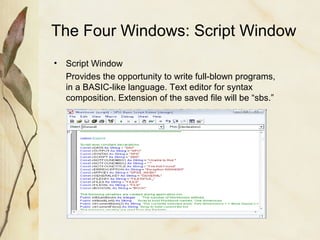 The Four Windows: Script Window 
• Script Window 
Provides the opportunity to write full-blown programs, 
in a BASIC-like language. Text editor for syntax 
composition. Extension of the saved file will be “sbs.” 
 