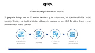 SPSS
El programa tiene ya más de 30 años de existencia y, en la actualidad, ha alcanzado difusión a nivel
mundial. Gracias a su intuitiva interfaz gráfica, este programa se hace fácil de utilizar frente a otras
herramientas de análisis de datos.
Statistical Package for the Social Sciences
 