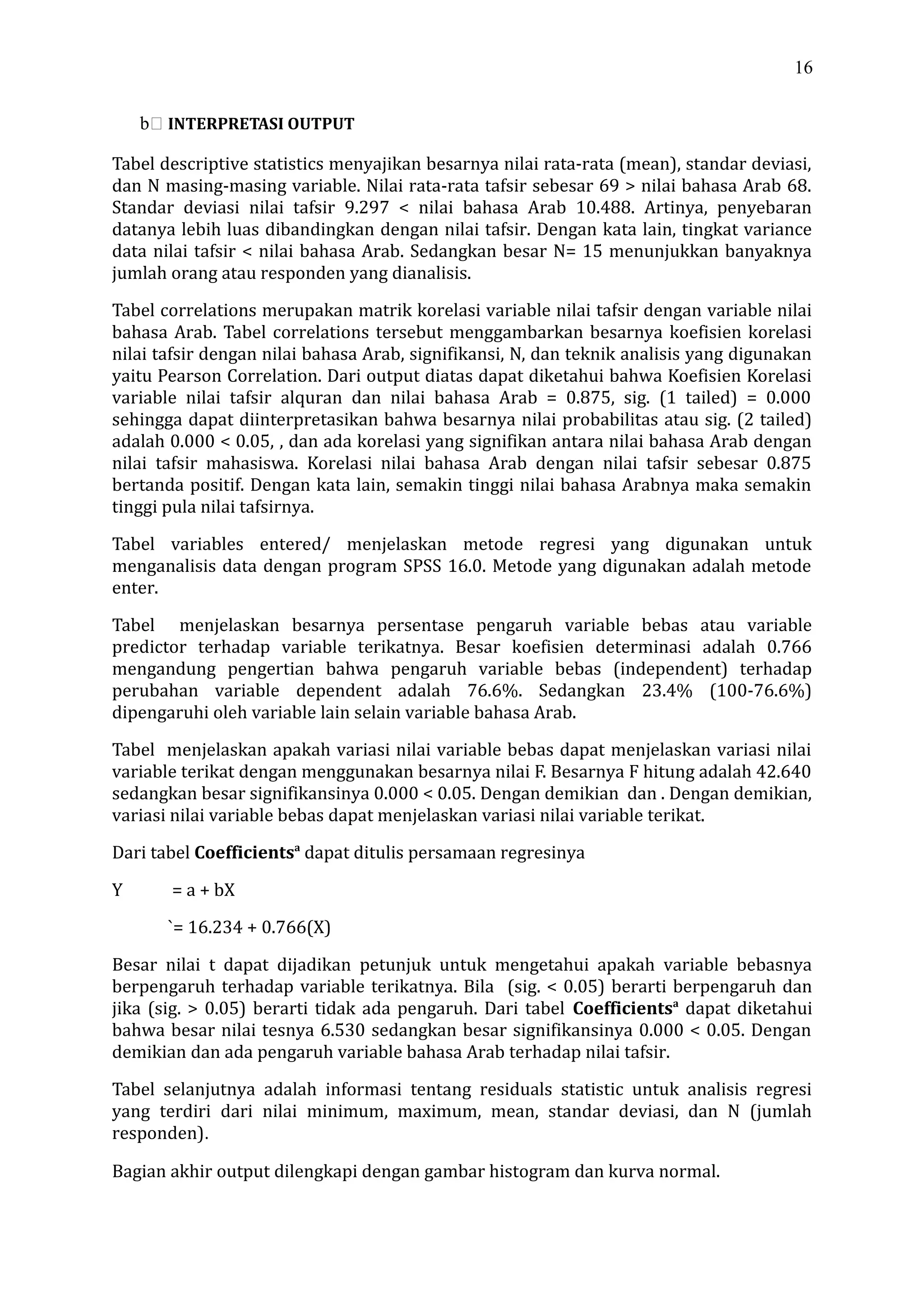 16
b INTERPRETASI OUTPUT
Tabel descriptive statistics menyajikan besarnya nilai rata-rata (mean), standar deviasi,
dan N masing-masing variable. Nilai rata-rata tafsir sebesar 69 > nilai bahasa Arab 68.
Standar deviasi nilai tafsir 9.297 < nilai bahasa Arab 10.488. Artinya, penyebaran
datanya lebih luas dibandingkan dengan nilai tafsir. Dengan kata lain, tingkat variance
data nilai tafsir < nilai bahasa Arab. Sedangkan besar N= 15 menunjukkan banyaknya
jumlah orang atau responden yang dianalisis.
Tabel correlations merupakan matrik korelasi variable nilai tafsir dengan variable nilai
bahasa Arab. Tabel correlations tersebut menggambarkan besarnya koefisien korelasi
nilai tafsir dengan nilai bahasa Arab, signifikansi, N, dan teknik analisis yang digunakan
yaitu Pearson Correlation. Dari output diatas dapat diketahui bahwa Koefisien Korelasi
variable nilai tafsir alquran dan nilai bahasa Arab = 0.875, sig. (1 tailed) = 0.000
sehingga dapat diinterpretasikan bahwa besarnya nilai probabilitas atau sig. (2 tailed)
adalah 0.000 < 0.05, , dan ada korelasi yang signifikan antara nilai bahasa Arab dengan
nilai tafsir mahasiswa. Korelasi nilai bahasa Arab dengan nilai tafsir sebesar 0.875
bertanda positif. Dengan kata lain, semakin tinggi nilai bahasa Arabnya maka semakin
tinggi pula nilai tafsirnya.
Tabel variables entered/ menjelaskan metode regresi yang digunakan untuk
menganalisis data dengan program SPSS 16.0. Metode yang digunakan adalah metode
enter.
Tabel menjelaskan besarnya persentase pengaruh variable bebas atau variable
predictor terhadap variable terikatnya. Besar koefisien determinasi adalah 0.766
mengandung pengertian bahwa pengaruh variable bebas (independent) terhadap
perubahan variable dependent adalah 76.6%. Sedangkan 23.4% (100-76.6%)
dipengaruhi oleh variable lain selain variable bahasa Arab.
Tabel menjelaskan apakah variasi nilai variable bebas dapat menjelaskan variasi nilai
variable terikat dengan menggunakan besarnya nilai F. Besarnya F hitung adalah 42.640
sedangkan besar signifikansinya 0.000 < 0.05. Dengan demikian dan . Dengan demikian,
variasi nilai variable bebas dapat menjelaskan variasi nilai variable terikat.
Dari tabel Coefficientsa
dapat ditulis persamaan regresinya
Y = a + bX
`= 16.234 + 0.766(X)
Besar nilai t dapat dijadikan petunjuk untuk mengetahui apakah variable bebasnya
berpengaruh terhadap variable terikatnya. Bila (sig. < 0.05) berarti berpengaruh dan
jika (sig. > 0.05) berarti tidak ada pengaruh. Dari tabel Coefficientsa
dapat diketahui
bahwa besar nilai tesnya 6.530 sedangkan besar signifikansinya 0.000 < 0.05. Dengan
demikian dan ada pengaruh variable bahasa Arab terhadap nilai tafsir.
Tabel selanjutnya adalah informasi tentang residuals statistic untuk analisis regresi
yang terdiri dari nilai minimum, maximum, mean, standar deviasi, dan N (jumlah
responden).
Bagian akhir output dilengkapi dengan gambar histogram dan kurva normal.
 