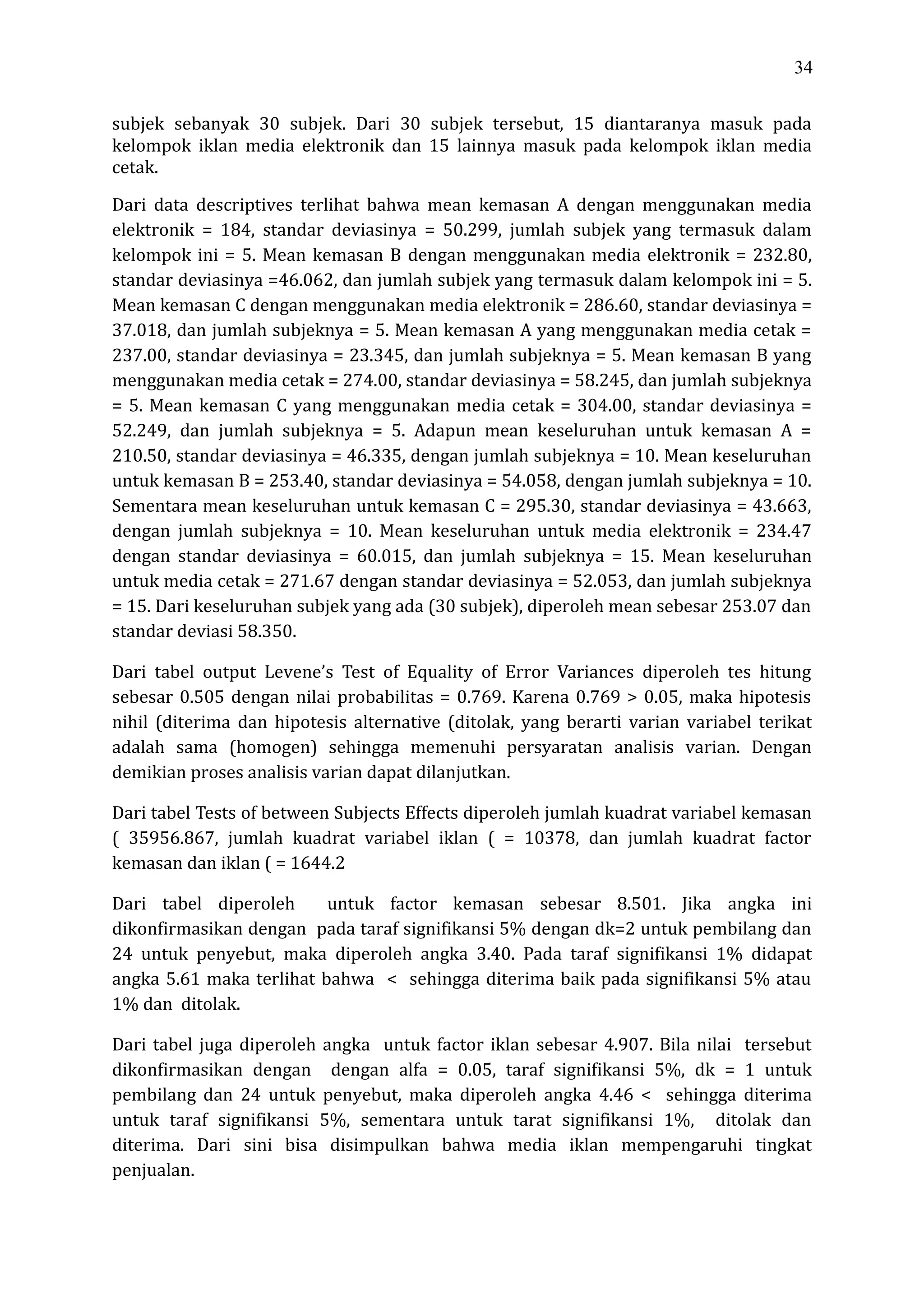 34
subjek sebanyak 30 subjek. Dari 30 subjek tersebut, 15 diantaranya masuk pada
kelompok iklan media elektronik dan 15 lainnya masuk pada kelompok iklan media
cetak.
Dari data descriptives terlihat bahwa mean kemasan A dengan menggunakan media
elektronik = 184, standar deviasinya = 50.299, jumlah subjek yang termasuk dalam
kelompok ini = 5. Mean kemasan B dengan menggunakan media elektronik = 232.80,
standar deviasinya =46.062, dan jumlah subjek yang termasuk dalam kelompok ini = 5.
Mean kemasan C dengan menggunakan media elektronik = 286.60, standar deviasinya =
37.018, dan jumlah subjeknya = 5. Mean kemasan A yang menggunakan media cetak =
237.00, standar deviasinya = 23.345, dan jumlah subjeknya = 5. Mean kemasan B yang
menggunakan media cetak = 274.00, standar deviasinya = 58.245, dan jumlah subjeknya
= 5. Mean kemasan C yang menggunakan media cetak = 304.00, standar deviasinya =
52.249, dan jumlah subjeknya = 5. Adapun mean keseluruhan untuk kemasan A =
210.50, standar deviasinya = 46.335, dengan jumlah subjeknya = 10. Mean keseluruhan
untuk kemasan B = 253.40, standar deviasinya = 54.058, dengan jumlah subjeknya = 10.
Sementara mean keseluruhan untuk kemasan C = 295.30, standar deviasinya = 43.663,
dengan jumlah subjeknya = 10. Mean keseluruhan untuk media elektronik = 234.47
dengan standar deviasinya = 60.015, dan jumlah subjeknya = 15. Mean keseluruhan
untuk media cetak = 271.67 dengan standar deviasinya = 52.053, dan jumlah subjeknya
= 15. Dari keseluruhan subjek yang ada (30 subjek), diperoleh mean sebesar 253.07 dan
standar deviasi 58.350.
Dari tabel output Levene’s Test of Equality of Error Variances diperoleh tes hitung
sebesar 0.505 dengan nilai probabilitas = 0.769. Karena 0.769 > 0.05, maka hipotesis
nihil (diterima dan hipotesis alternative (ditolak, yang berarti varian variabel terikat
adalah sama (homogen) sehingga memenuhi persyaratan analisis varian. Dengan
demikian proses analisis varian dapat dilanjutkan.
Dari tabel Tests of between Subjects Effects diperoleh jumlah kuadrat variabel kemasan
( 35956.867, jumlah kuadrat variabel iklan ( = 10378, dan jumlah kuadrat factor
kemasan dan iklan ( = 1644.2
Dari tabel diperoleh untuk factor kemasan sebesar 8.501. Jika angka ini
dikonfirmasikan dengan pada taraf signifikansi 5% dengan dk=2 untuk pembilang dan
24 untuk penyebut, maka diperoleh angka 3.40. Pada taraf signifikansi 1% didapat
angka 5.61 maka terlihat bahwa < sehingga diterima baik pada signifikansi 5% atau
1% dan ditolak.
Dari tabel juga diperoleh angka untuk factor iklan sebesar 4.907. Bila nilai tersebut
dikonfirmasikan dengan dengan alfa = 0.05, taraf signifikansi 5%, dk = 1 untuk
pembilang dan 24 untuk penyebut, maka diperoleh angka 4.46 < sehingga diterima
untuk taraf signifikansi 5%, sementara untuk tarat signifikansi 1%, ditolak dan
diterima. Dari sini bisa disimpulkan bahwa media iklan mempengaruhi tingkat
penjualan.
 