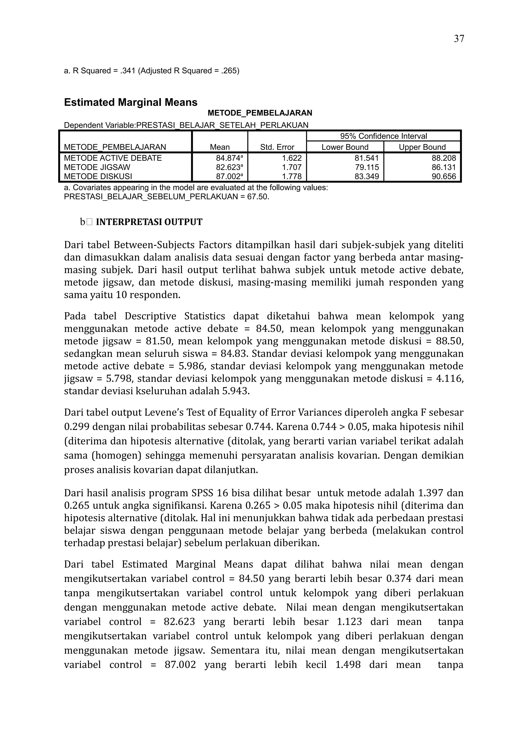 37
a. R Squared = .341 (Adjusted R Squared = .265)
Estimated Marginal Means
METODE_PEMBELAJARAN
Dependent Variable:PRESTASI_BELAJAR_SETELAH_PERLAKUAN
METODE_PEMBELAJARAN Mean Std. Error
95% Confidence Interval
Lower Bound Upper Bound
METODE ACTIVE DEBATE 84.874a
1.622 81.541 88.208
METODE JIGSAW 82.623a
1.707 79.115 86.131
METODE DISKUSI 87.002a
1.778 83.349 90.656
a. Covariates appearing in the model are evaluated at the following values:
PRESTASI_BELAJAR_SEBELUM_PERLAKUAN = 67.50.
b INTERPRETASI OUTPUT
Dari tabel Between-Subjects Factors ditampilkan hasil dari subjek-subjek yang diteliti
dan dimasukkan dalam analisis data sesuai dengan factor yang berbeda antar masing-
masing subjek. Dari hasil output terlihat bahwa subjek untuk metode active debate,
metode jigsaw, dan metode diskusi, masing-masing memiliki jumah responden yang
sama yaitu 10 responden.
Pada tabel Descriptive Statistics dapat diketahui bahwa mean kelompok yang
menggunakan metode active debate = 84.50, mean kelompok yang menggunakan
metode jigsaw = 81.50, mean kelompok yang menggunakan metode diskusi = 88.50,
sedangkan mean seluruh siswa = 84.83. Standar deviasi kelompok yang menggunakan
metode active debate = 5.986, standar deviasi kelompok yang menggunakan metode
jigsaw = 5.798, standar deviasi kelompok yang menggunakan metode diskusi = 4.116,
standar deviasi kseluruhan adalah 5.943.
Dari tabel output Levene’s Test of Equality of Error Variances diperoleh angka F sebesar
0.299 dengan nilai probabilitas sebesar 0.744. Karena 0.744 > 0.05, maka hipotesis nihil
(diterima dan hipotesis alternative (ditolak, yang berarti varian variabel terikat adalah
sama (homogen) sehingga memenuhi persyaratan analisis kovarian. Dengan demikian
proses analisis kovarian dapat dilanjutkan.
Dari hasil analisis program SPSS 16 bisa dilihat besar untuk metode adalah 1.397 dan
0.265 untuk angka signifikansi. Karena 0.265 > 0.05 maka hipotesis nihil (diterima dan
hipotesis alternative (ditolak. Hal ini menunjukkan bahwa tidak ada perbedaan prestasi
belajar siswa dengan penggunaan metode belajar yang berbeda (melakukan control
terhadap prestasi belajar) sebelum perlakuan diberikan.
Dari tabel Estimated Marginal Means dapat dilihat bahwa nilai mean dengan
mengikutsertakan variabel control = 84.50 yang berarti lebih besar 0.374 dari mean
tanpa mengikutsertakan variabel control untuk kelompok yang diberi perlakuan
dengan menggunakan metode active debate. Nilai mean dengan mengikutsertakan
variabel control = 82.623 yang berarti lebih besar 1.123 dari mean tanpa
mengikutsertakan variabel control untuk kelompok yang diberi perlakuan dengan
menggunakan metode jigsaw. Sementara itu, nilai mean dengan mengikutsertakan
variabel control = 87.002 yang berarti lebih kecil 1.498 dari mean tanpa
 