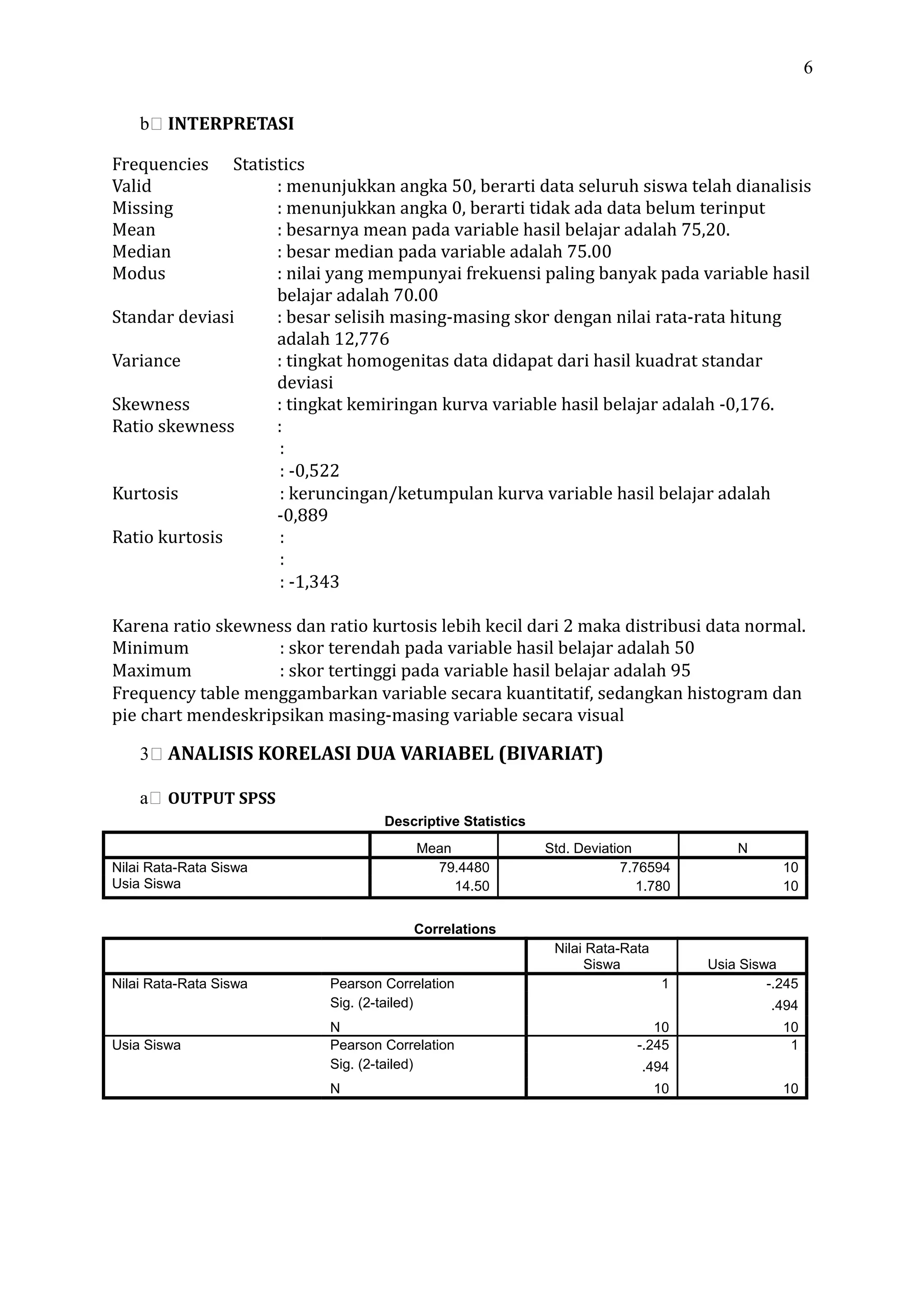 6
b INTERPRETASI
Frequencies Statistics
Valid : menunjukkan angka 50, berarti data seluruh siswa telah dianalisis
Missing : menunjukkan angka 0, berarti tidak ada data belum terinput
Mean : besarnya mean pada variable hasil belajar adalah 75,20.
Median : besar median pada variable adalah 75.00
Modus : nilai yang mempunyai frekuensi paling banyak pada variable hasil
belajar adalah 70.00
Standar deviasi : besar selisih masing-masing skor dengan nilai rata-rata hitung
adalah 12,776
Variance : tingkat homogenitas data didapat dari hasil kuadrat standar
deviasi
Skewness : tingkat kemiringan kurva variable hasil belajar adalah -0,176.
Ratio skewness :
:
: -0,522
Kurtosis : keruncingan/ketumpulan kurva variable hasil belajar adalah
-0,889
Ratio kurtosis :
:
: -1,343
Karena ratio skewness dan ratio kurtosis lebih kecil dari 2 maka distribusi data normal.
Minimum : skor terendah pada variable hasil belajar adalah 50
Maximum : skor tertinggi pada variable hasil belajar adalah 95
Frequency table menggambarkan variable secara kuantitatif, sedangkan histogram dan
pie chart mendeskripsikan masing-masing variable secara visual
3 ANALISIS KORELASI DUA VARIABEL (BIVARIAT)
a OUTPUT SPSS
Descriptive Statistics
Mean Std. Deviation N
Nilai Rata-Rata Siswa 79.4480 7.76594 10
Usia Siswa 14.50 1.780 10
Correlations
Nilai Rata-Rata
Siswa Usia Siswa
Nilai Rata-Rata Siswa Pearson Correlation 1 -.245
Sig. (2-tailed) .494
N 10 10
Usia Siswa Pearson Correlation -.245 1
Sig. (2-tailed) .494
N 10 10
 