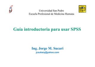 Universidad San Pedro
       Escuela Profesional de Medicina Humana




Guía introductoria para usar SPSS



         Ing. Jorge M. Sucari
            jcsukary@yahoo.com
 