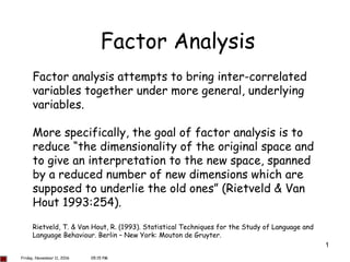 1
Factor Analysis
Factor analysis attempts to bring inter-correlated
variables together under more general, underlying
variables.
More specifically, the goal of factor analysis is to
reduce “the dimensionality of the original space and
to give an interpretation to the new space, spanned
by a reduced number of new dimensions which are
supposed to underlie the old ones” (Rietveld & Van
Hout 1993:254).
Rietveld, T. & Van Hout, R. (1993). Statistical Techniques for the Study of Language and
Language Behaviour. Berlin – New York: Mouton de Gruyter.
Friday, November 11, 2016 05:15 PM
 