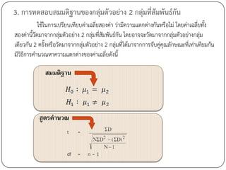 3. การทดสอบสมมติฐานของกลุ่มตัวอย่าง 2 กลุ่มที่สัมพันธ์กน
                                                       ั
            ใช้ในการเปรียบเทียบค่าเฉลี่ยสองค่า ว่ามีความแตกต่างกันหรือไม่ โดยค่าเฉลี่ยทั้ง
สองค่านี้วดมาจากกลุมตัวอย่าง 2 กลุ่มที่สมพันธ์กัน โดยอาจจะวัดมาจากกลุมตัวอย่างกลุม
          ั           ่                  ั                                ่           ่
เดียวกัน 2 ครั้งหรือวัดมาจากกลุ่มตัวอย่าง 2 กลุ่มที่ได้มาจากการจับคูคุณลักษณะที่เท่าเทียมกัน
                                                                    ่
มีวิธีการคานวณหาความแตกต่างของค่าเฉลี่ยดังนี้

              สมมติฐาน




           สูตรคานวณ
 