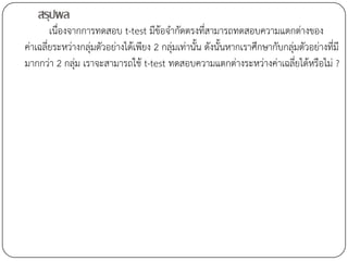 สรุปผล
        เนื่องจากการทดสอบ t-test มีข้อจากัดตรงที่สามารถทดสอบความแตกต่างของ
ค่าเฉลี่ยระหว่างกลุ่มตัวอย่างได้เพียง 2 กลุ่มเท่านั้น ดังนั้นหากเราศึกษากับกลุ่มตัวอย่างที่มี
มากกว่า 2 กลุ่ม เราจะสามารถใช้ t-test ทดสอบความแตกต่างระหว่างค่าเฉลี่ยได้หรือไม่ ?
 