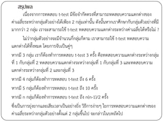 สรุปผล
        เนื่องจากการทดสอบ t-test มีข้อจากัดตรงที่สามารถทดสอบความแตกต่างของ
ค่าเฉลี่ยระหว่างกลุ่มตัวอย่างได้เพียง 2 กลุ่มเท่านั้น ดังนั้นหากเราศึกษากับกลุ่มตัวอย่างที่มี
มากกว่า 2 กลุ่ม เราจะสามารถใช้ t-test ทดสอบความแตกต่างระหว่างค่าเฉลี่ยได้หรือไม่ ?
        ไม่ว่ากลุ่มตัวอย่างจะมีจานวนกี่กลุ่มก็ตาม เราสามารถใช้ t-test ทดสอบความ
แตกต่างได้ทั้งหมด โดยการจับเป็นคู่ๆ
หากมี 3 กลุ่ม เราก็ต้องทาการทดสอบ t-test 3 ครั้ง คือทดสอบความแตกต่างระหว่างกลุ่ม
ที่ 1 กับกลุ่มที่ 2 ทดสอบความแตกต่างระหว่างกลุ่มที่ 1 กับกลุ่มที่ 3 และทดสอบความ
แตกต่างระหว่างกลุ่มที่ 2 และกลุ่มที่ 3
หากมี 4 กลุ่มก็ต้องทาการทดสอบ t-test ถึง 6 ครั้ง
หากมี 5 กลุ่มก็ต้องทาการทดสอบ t-test ถึง 10 ครั้ง
หากมี n กลุ่มก็ต้องทาการทดสอบ t-test ถึง n(n-1)/2 ครั้ง
ซึ่งเป็นการยุ่งยากและเสียเวลาเป็นอย่างยิ่ง วิธีการง่ายๆ ใยการทดสอบความแตกต่างของ
ค่าเฉลี่ยระหว่างกลุ่มตัวอย่างตั้งแต่ 2 กลุ่มขึ้นไป จะกล่าวในบทถัดไป
 