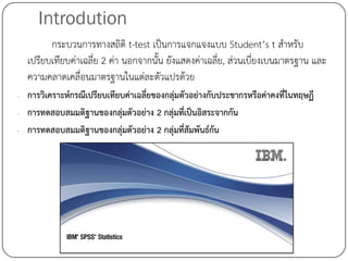 Introdution
        กระบวนการทางสถิติ t-test เป็นการแจกแจงแบบ Student’s t สาหรับ
  เปรียบเทียบค่าเฉลี่ย 2 ค่า นอกจากนั้น ยังแสดงค่าเฉลี่ย, ส่วนเบียงเบนมาตรฐาน และ
                                                                 ่
  ความคลาดเคลื่อนมาตรฐานในแต่ละตัวแปรด้วย
- การวิเคราะห์กรณีเปรียบเทียบค่าเฉลี่ยของกลุ่มตัวอย่างกับประชากรหรือค่าคงที่ในทฤษฏี
- การทดสอบสมมติฐานของกลุ่มตัวอย่าง 2 กลุ่มที่เป็นอิสระจากกัน
- การทดสอบสมมติฐานของกลุ่มตัวอย่าง 2 กลุ่มที่สัมพันธ์กัน
 