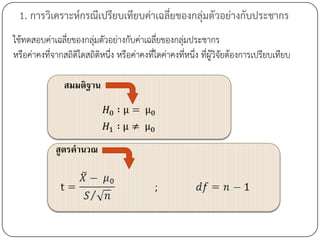 1. การวิเคราะห์กรณีเปรียบเทียบค่าเฉลี่ยของกลุ่มตัวอย่างกับประชากร
ใช้ทดสอบค่าเฉลียของกลุ่มตัวอย่างกับค่าเฉลี่ยของกลุ่มประชากร
                ่
หรือค่าคงที่จากสถิติใดสถิติหนึ่ง หรือค่าคงที่ใดค่าคงที่หนึ่ง ที่ผู้วิจัยต้องการเปรียบเทียบ

                สมมติฐาน




             สูตรคานวณ
 