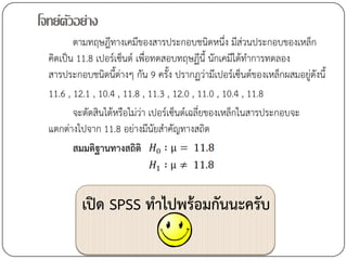 โจทย์ตวอย่าง
      ั
         ตามทฤษฎีทางเคมีของสารประกอบชนิดหนึ่ง มีส่วนประกอบของเหล็ก
  คิดเป็น 11.8 เปอร์เซ็นต์ เพื่อทดสอบทฤษฏีนี้ นักเคมีได้ทาการทดลอง
  สารประกอบชนิดนี้ต่างๆ กัน 9 ครั้ง ปรากฏว่ามีเปอร์เซ็นต์ของเหล็กผสมอยู่ดังนี้
  11.6 , 12.1 , 10.4 , 11.8 , 11.3 , 12.0 , 11.0 , 10.4 , 11.8
         จะตัดสินได้หรือไม่ว่า เปอร์เซ็นต์เฉลี่ยของเหล็กในสารประกอบจะ
  แตกต่างไปจาก 11.8 อย่างมีนัยสาคัญทางสถิต
         สมมติฐานทางสถิติ



           เปิด SPSS ทาไปพร้อมกันนะครับ
 