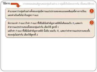 วิธีการ            การทดสอบสมมติฐานของกลุ่มตัวอย่าง 2 กลุ่มที่เป็นอิสระจากกัน (ขั้นตอนวิธีการ)

    คานวณหาว่ากลุ่มตัวอย่างทั้งสองกลุ่มมีความแปรปรวนของคะแนนผลสัมฤทธิ์ทางการเรียน         1
    แตกต่างกันหรือไม่ ด้วยสูตร F-test

    พิจารณาค่า F-test ถ้าค่า F-test ที่ได้ไม่มีนัยสาคัญทางสถิตินั่นคือยอมรับ แสดงว่า      2
    ค่าความแปรปรวนของทั้งสองกลุ่มเท่ากัน เลือกใช้ สูตรที่ 1
    แต่ถ้าค่า F-test ที่ได้มีนัยสาคัญทางสถิติ นั้นคือ ยอมรับ แสดงว่าค่าความแปรปรวนของทั้ง
    สองกลุ่มไม่เท่ากัน เลือกใช้สูตรที่ 2
 