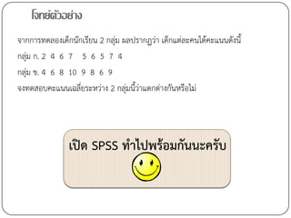 โจทย์ตวอย่าง
          ั
จากการทดลองเด็กนักเรียน 2 กลุ่ม ผลปรากฏว่า เด็กแต่ละคนได้คะแนนดังนี้
กลุ่ม ก. 2 4 6 7 5 6 5 7 4
กลุ่ม ข. 4 6 8 10 9 8 6 9
จงทดสอบคะแนนเฉลี่ยระหว่าง 2 กลุ่มนี้ว่าแตกต่างกันหรือไม่




               เปิด SPSS ทาไปพร้อมกันนะครับ
 