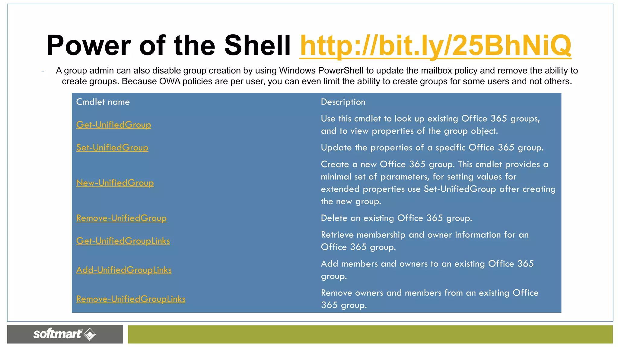 - A group admin can also disable group creation by using Windows PowerShell to update the mailbox policy and remove the ability to
create groups. Because OWA policies are per user, you can even limit the ability to create groups for some users and not others.
Power of the Shell http://bit.ly/25BhNiQ
Cmdlet name Description
Get-UnifiedGroup
Use this cmdlet to look up existing Office 365 groups,
and to view properties of the group object.
Set-UnifiedGroup Update the properties of a specific Office 365 group.
New-UnifiedGroup
Create a new Office 365 group. This cmdlet provides a
minimal set of parameters, for setting values for
extended properties use Set-UnifiedGroup after creating
the new group.
Remove-UnifiedGroup Delete an existing Office 365 group.
Get-UnifiedGroupLinks
Retrieve membership and owner information for an
Office 365 group.
Add-UnifiedGroupLinks
Add members and owners to an existing Office 365
group.
Remove-UnifiedGroupLinks
Remove owners and members from an existing Office
365 group.
 