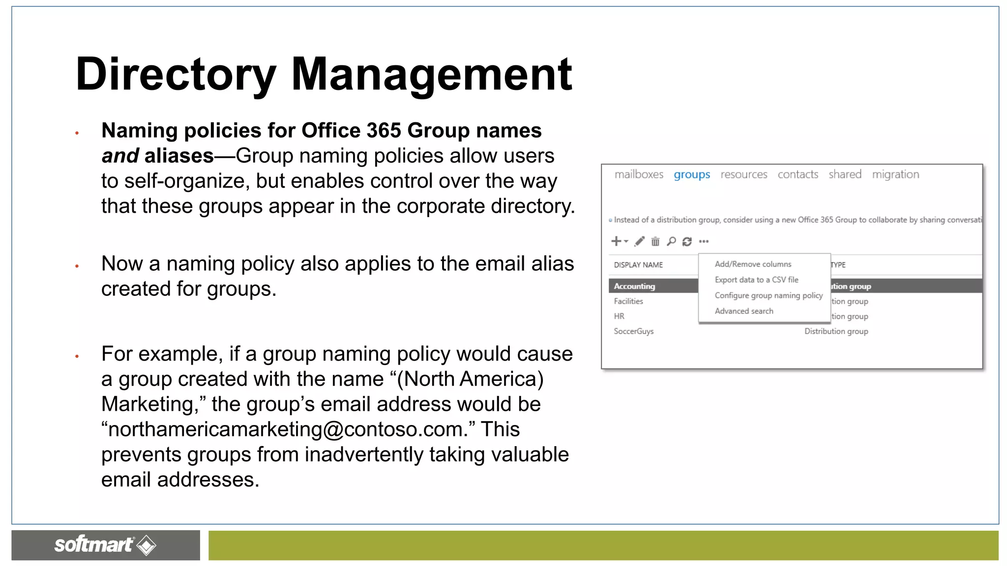 • Naming policies for Office 365 Group names
and aliases—Group naming policies allow users
to self-organize, but enables control over the way
that these groups appear in the corporate directory.
• Now a naming policy also applies to the email alias
created for groups.
• For example, if a group naming policy would cause
a group created with the name “(North America)
Marketing,” the group’s email address would be
“northamericamarketing@contoso.com.” This
prevents groups from inadvertently taking valuable
email addresses.
Directory Management
 