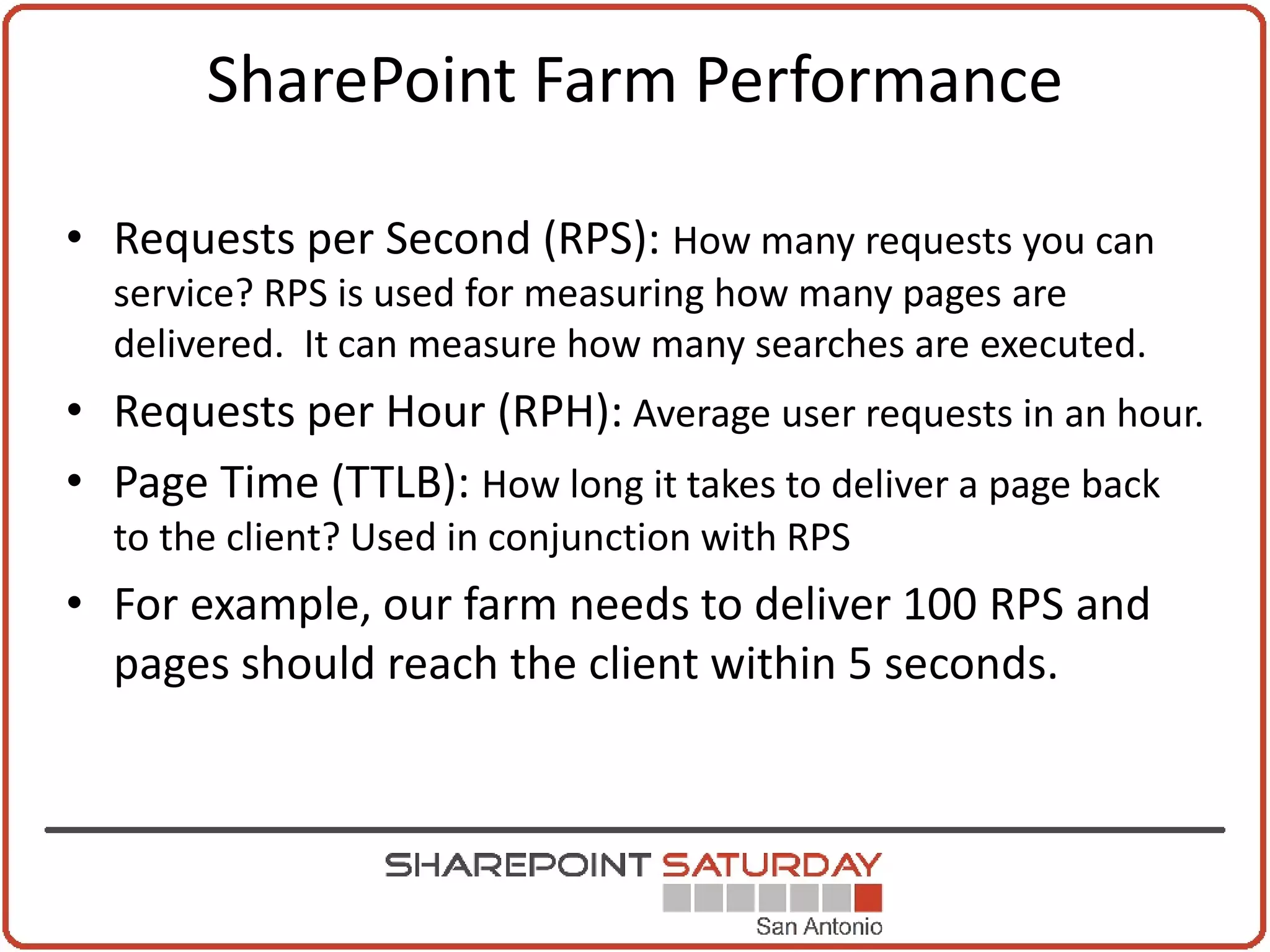 SharePoint Farm Performance

• Requests per Second (RPS): How many requests you can
  service? RPS is used for measuring how many pages are
  delivered. It can measure how many searches are executed.
• Requests per Hour (RPH): Average user requests in an hour.
• Page Time (TTLB): How long it takes to deliver a page back
  to the client? Used in conjunction with RPS
• For example, our farm needs to deliver 100 RPS and
  pages should reach the client within 5 seconds.
 