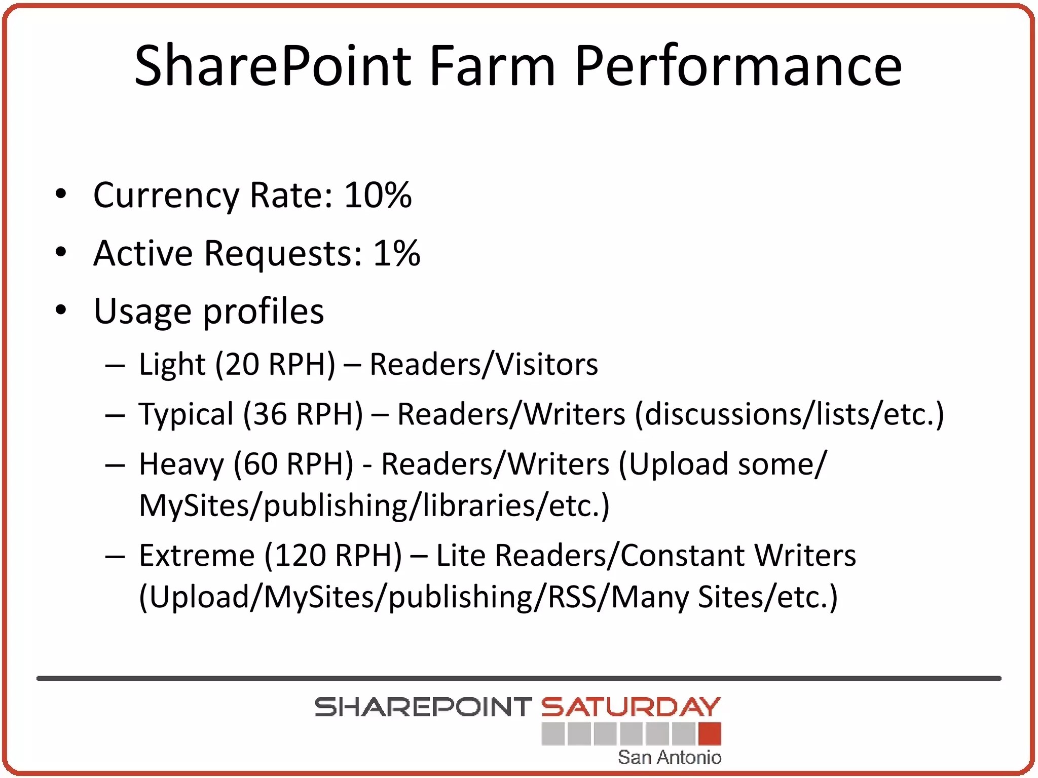 SharePoint Farm Performance
• Currency Rate: 10%
• Active Requests: 1%
• Usage profiles
  – Light (20 RPH) – Readers/Visitors
  – Typical (36 RPH) – Readers/Writers (discussions/lists/etc.)
  – Heavy (60 RPH) - Readers/Writers (Upload some/
    MySites/publishing/libraries/etc.)
  – Extreme (120 RPH) – Lite Readers/Constant Writers
    (Upload/MySites/publishing/RSS/Many Sites/etc.)
 