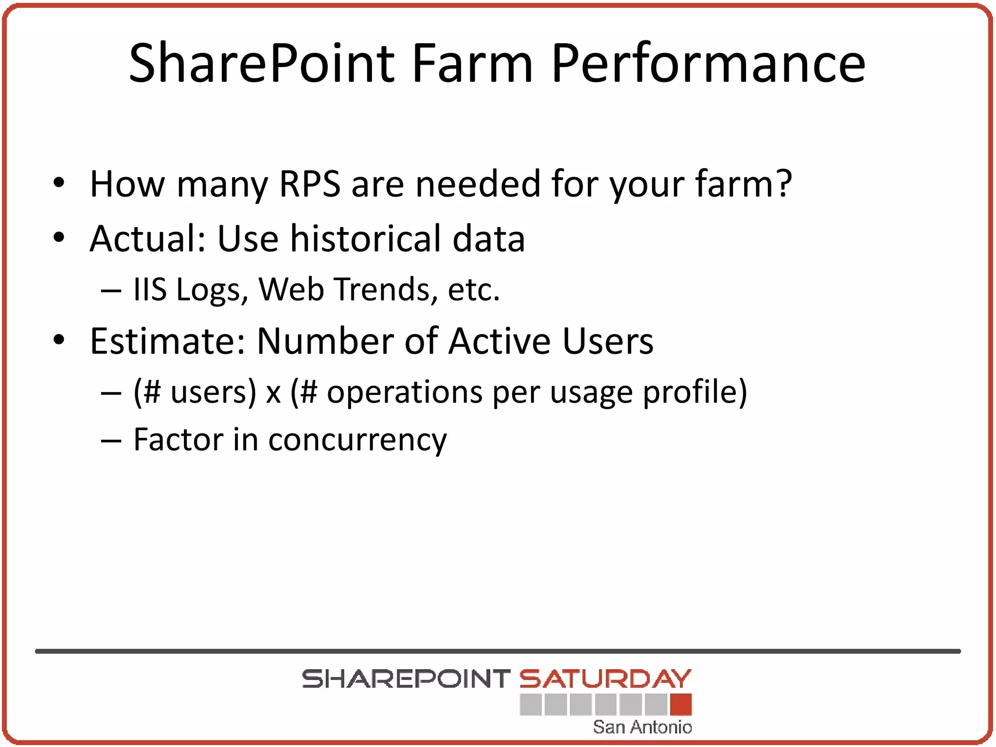 SharePoint Farm Performance
• How many RPS are needed for your farm?
• Actual: Use historical data
  – IIS Logs, Web Trends, etc.
• Estimate: Number of Active Users
  – (# users) x (# operations per usage profile)
  – Factor in concurrency
 