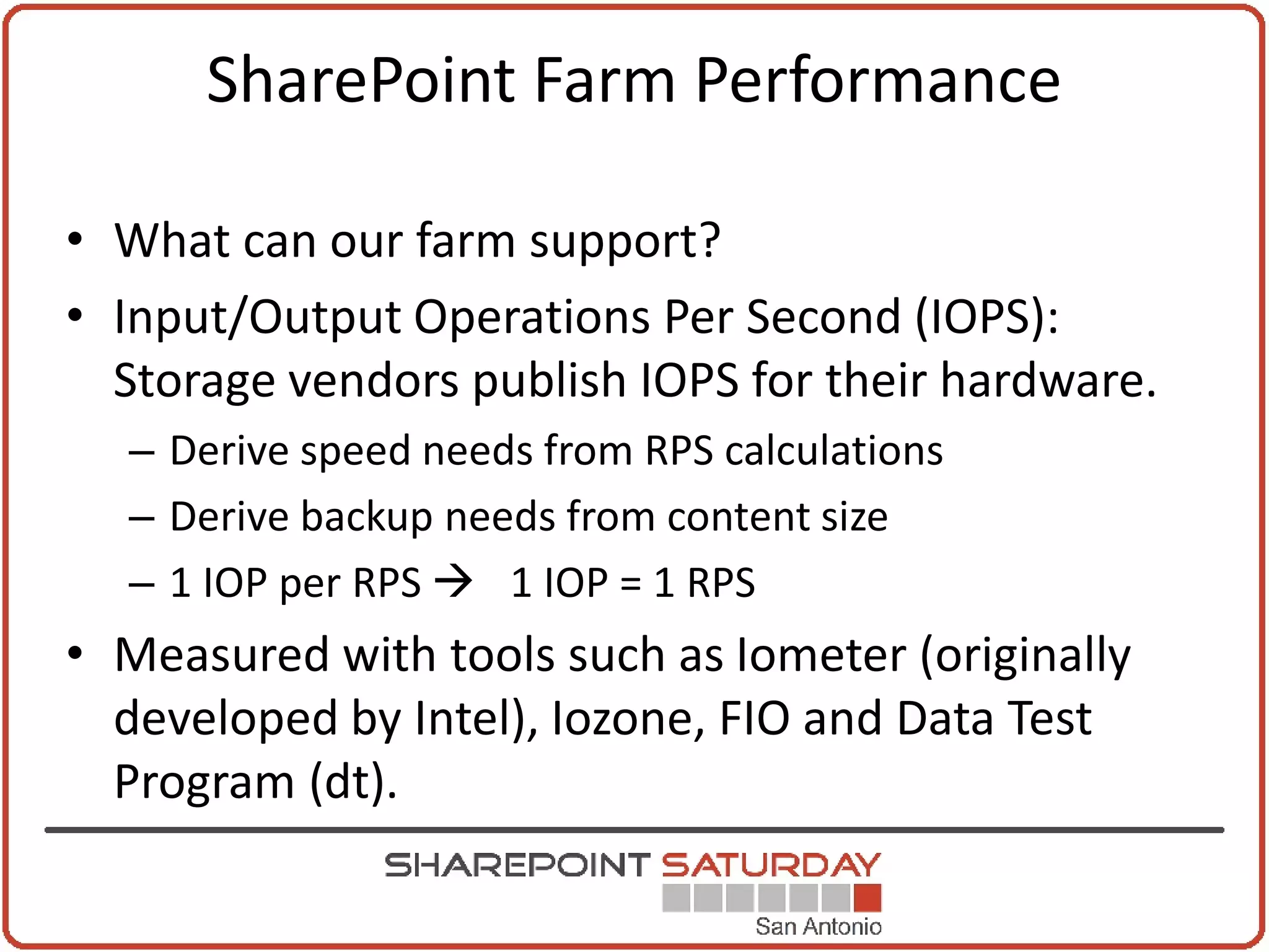 SharePoint Farm Performance

• What can our farm support?
• Input/Output Operations Per Second (IOPS):
  Storage vendors publish IOPS for their hardware.
  – Derive speed needs from RPS calculations
  – Derive backup needs from content size
  – 1 IOP per RPS  1 IOP = 1 RPS
• Measured with tools such as Iometer (originally
  developed by Intel), Iozone, FIO and Data Test
  Program (dt).
 
