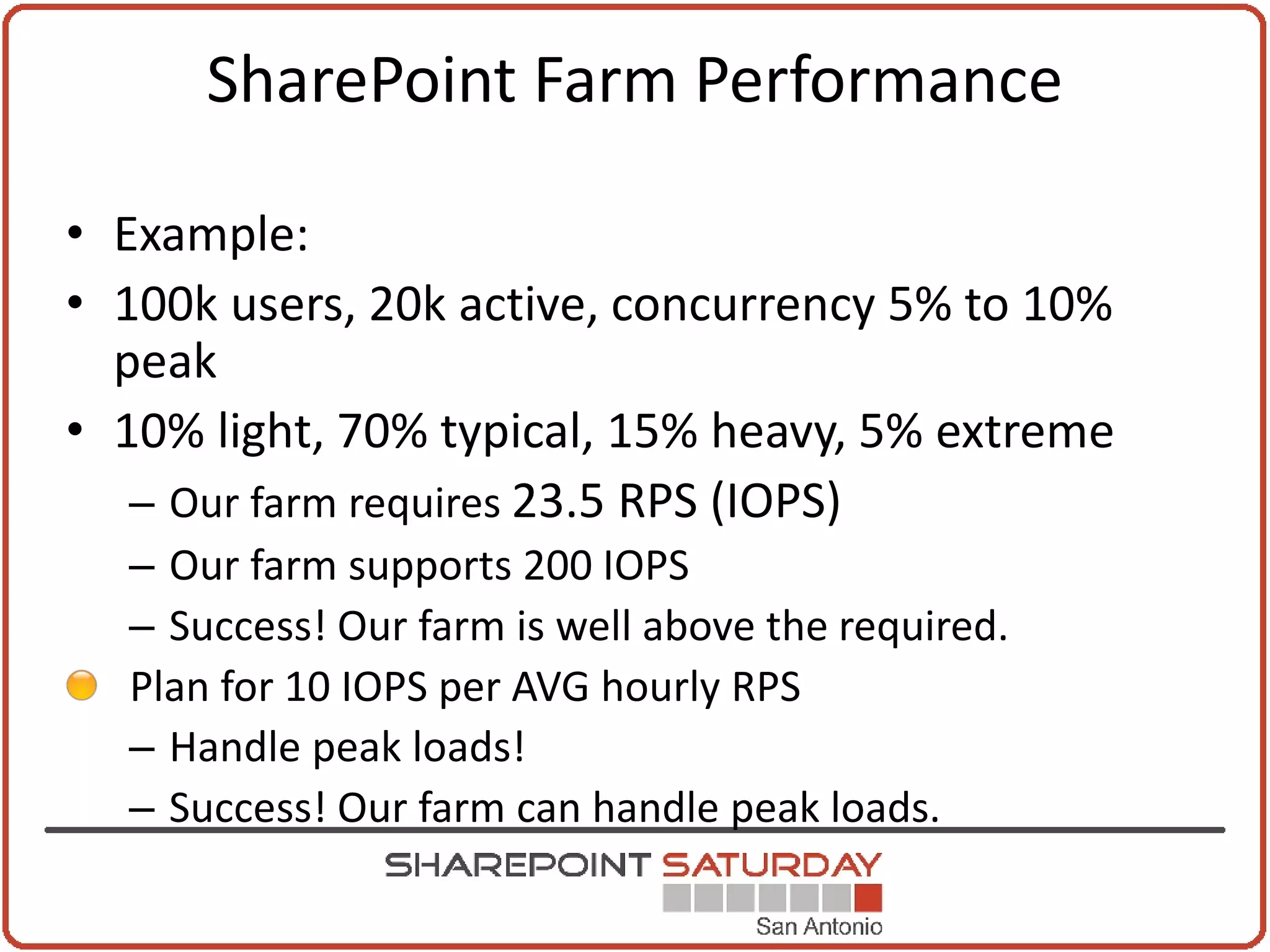 SharePoint Farm Performance

• Example:
• 100k users, 20k active, concurrency 5% to 10%
  peak
• 10% light, 70% typical, 15% heavy, 5% extreme
   – Our farm requires 23.5 RPS (IOPS)
  – Our farm supports 200 IOPS
  – Success! Our farm is well above the required.
  Plan for 10 IOPS per AVG hourly RPS
  – Handle peak loads!
  – Success! Our farm can handle peak loads.
 