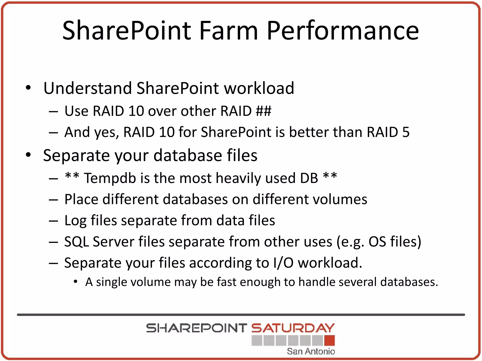 SharePoint Farm Performance
• Understand SharePoint workload
   – Use RAID 10 over other RAID ##
   – And yes, RAID 10 for SharePoint is better than RAID 5
• Separate your database files
   –   ** Tempdb is the most heavily used DB **
   –   Place different databases on different volumes
   –   Log files separate from data files
   –   SQL Server files separate from other uses (e.g. OS files)
   –   Separate your files according to I/O workload.
        • A single volume may be fast enough to handle several databases.
 