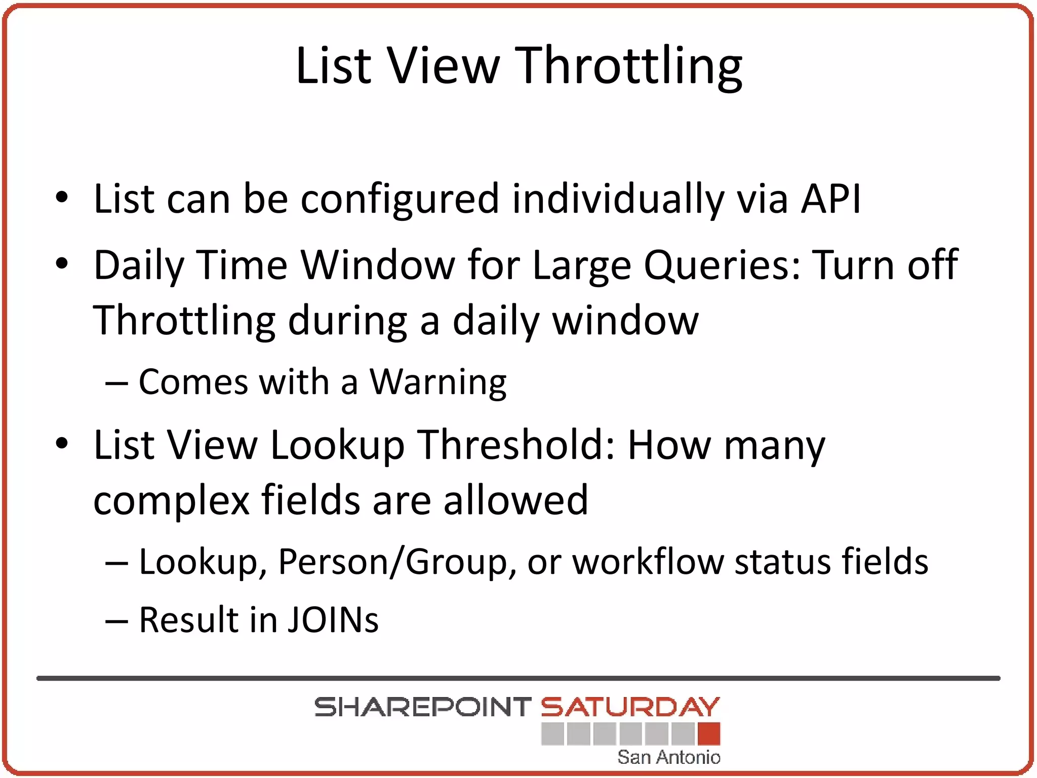 List View Throttling

• List can be configured individually via API
• Daily Time Window for Large Queries: Turn off
  Throttling during a daily window
  – Comes with a Warning
• List View Lookup Threshold: How many
  complex fields are allowed
  – Lookup, Person/Group, or workflow status fields
  – Result in JOINs
 