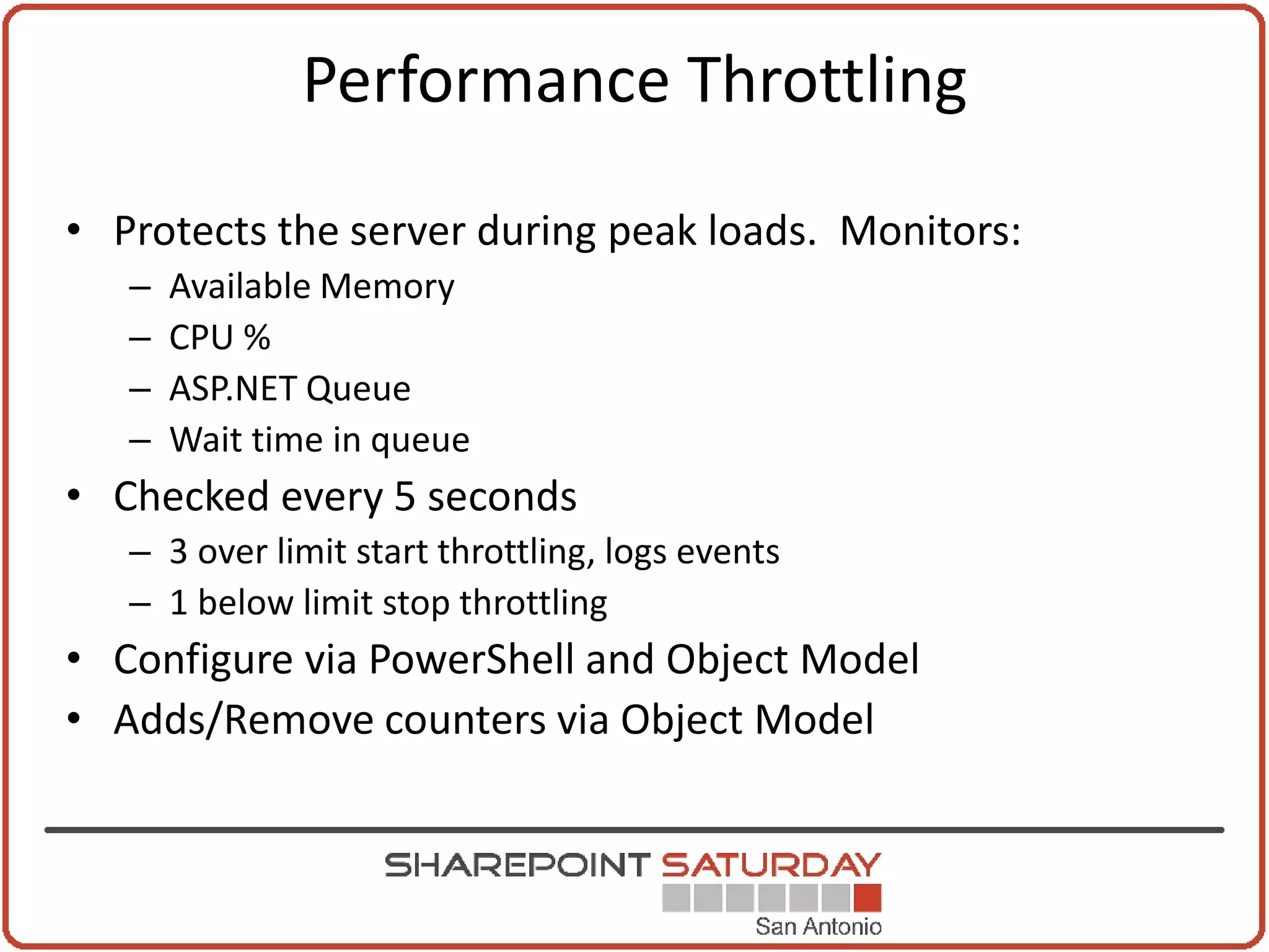 Performance Throttling

• Protects the server during peak loads. Monitors:
   –   Available Memory
   –   CPU %
   –   ASP.NET Queue
   –   Wait time in queue
• Checked every 5 seconds
   – 3 over limit start throttling, logs events
   – 1 below limit stop throttling
• Configure via PowerShell and Object Model
• Adds/Remove counters via Object Model
 