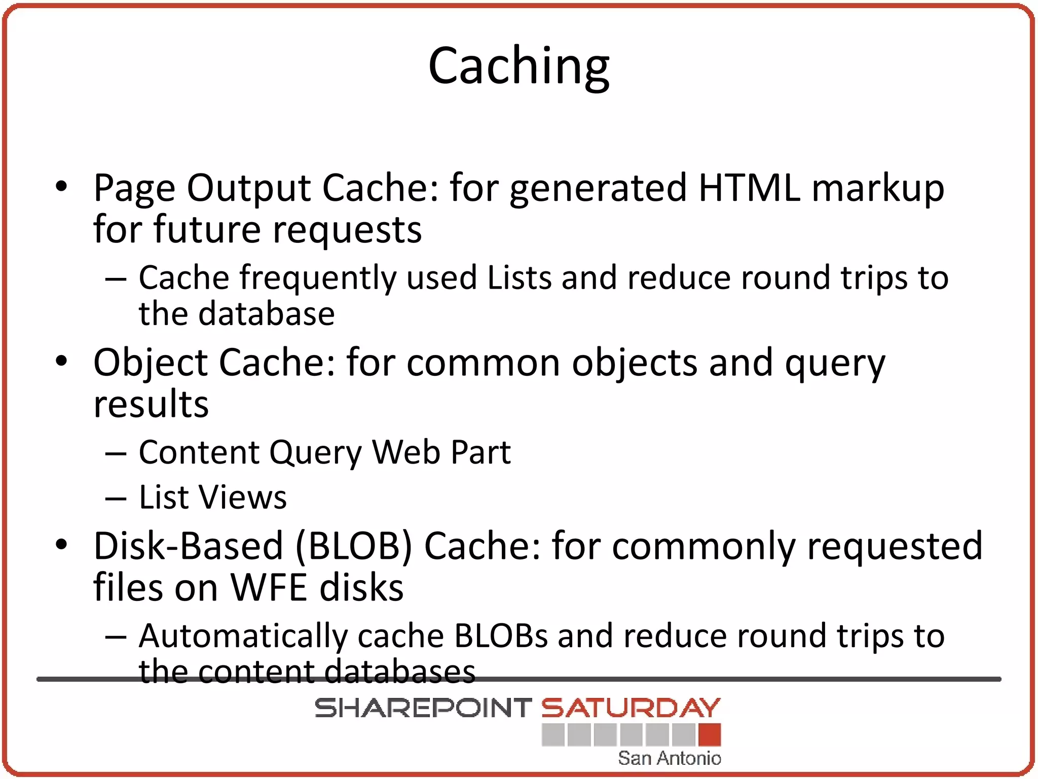 Caching

• Page Output Cache: for generated HTML markup
  for future requests
  – Cache frequently used Lists and reduce round trips to
    the database
• Object Cache: for common objects and query
  results
  – Content Query Web Part
  – List Views
• Disk-Based (BLOB) Cache: for commonly requested
  files on WFE disks
  – Automatically cache BLOBs and reduce round trips to
    the content databases
 