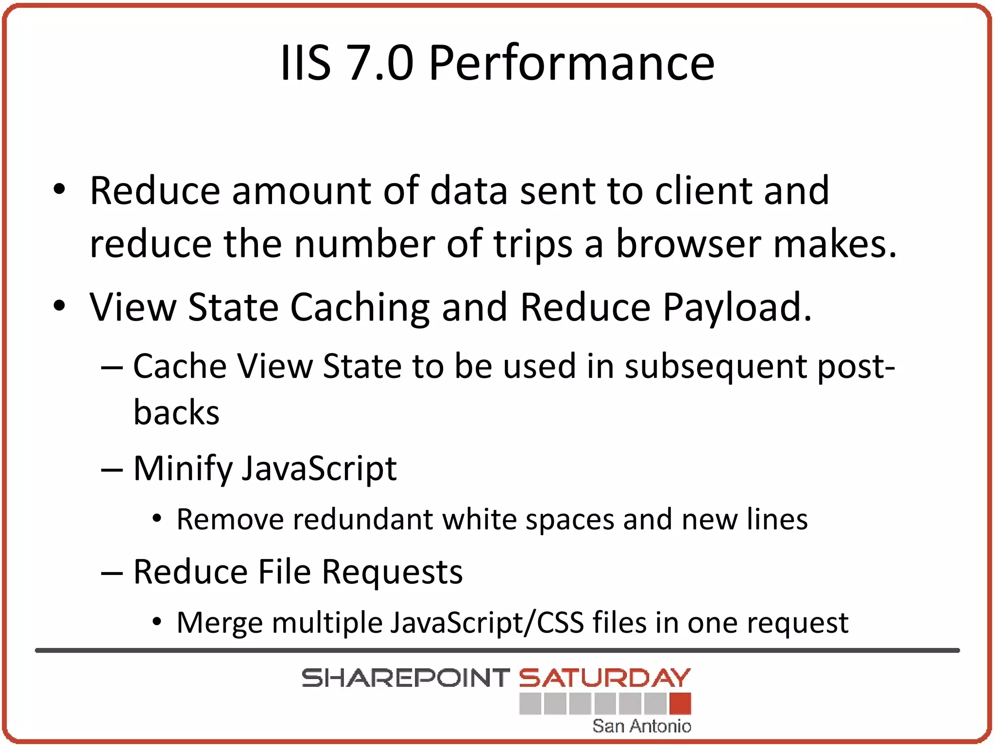 IIS 7.0 Performance

• Reduce amount of data sent to client and
  reduce the number of trips a browser makes.
• View State Caching and Reduce Payload.
  – Cache View State to be used in subsequent post-
    backs
  – Minify JavaScript
     • Remove redundant white spaces and new lines
  – Reduce File Requests
     • Merge multiple JavaScript/CSS files in one request
 