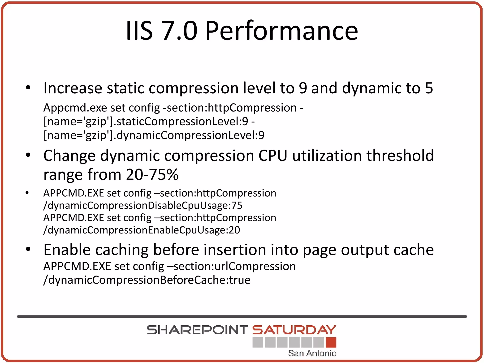 IIS 7.0 Performance
• Increase static compression level to 9 and dynamic to 5
    Appcmd.exe set config -section:httpCompression -
    [name='gzip'].staticCompressionLevel:9 -
    [name='gzip'].dynamicCompressionLevel:9
• Change dynamic compression CPU utilization threshold
  range from 20-75%
•   APPCMD.EXE set config –section:httpCompression
    /dynamicCompressionDisableCpuUsage:75
    APPCMD.EXE set config –section:httpCompression
    /dynamicCompressionEnableCpuUsage:20
• Enable caching before insertion into page output cache
    APPCMD.EXE set config –section:urlCompression
    /dynamicCompressionBeforeCache:true
 