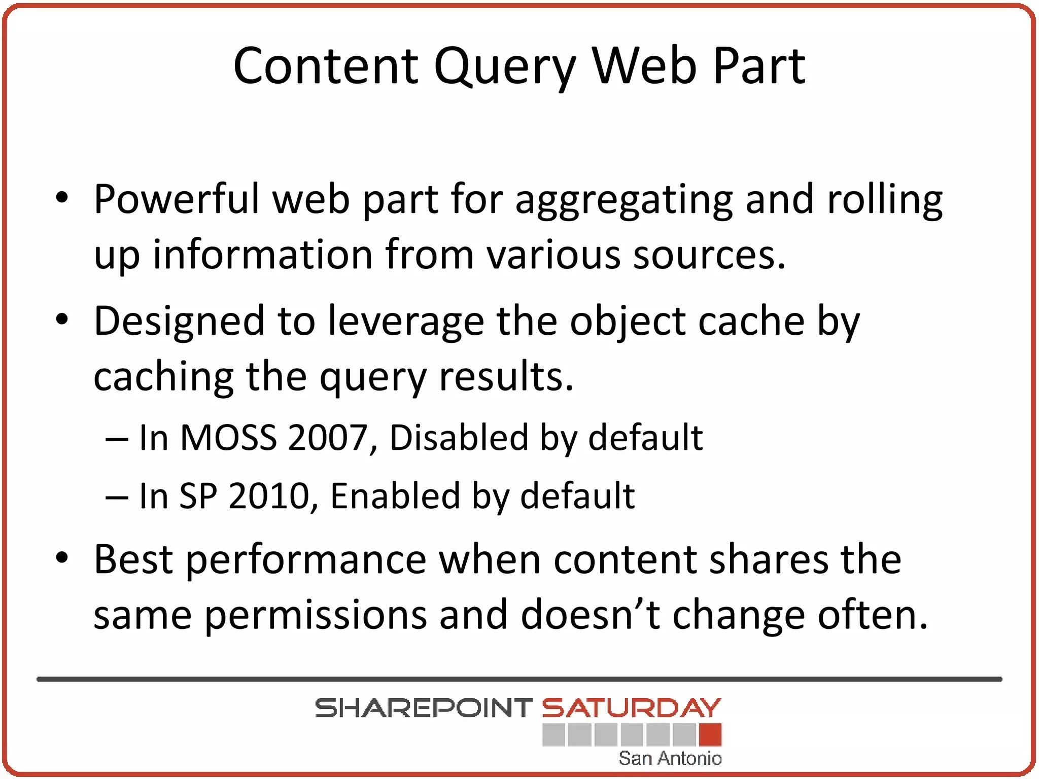 Content Query Web Part

• Powerful web part for aggregating and rolling
  up information from various sources.
• Designed to leverage the object cache by
  caching the query results.
  – In MOSS 2007, Disabled by default
  – In SP 2010, Enabled by default
• Best performance when content shares the
  same permissions and doesn’t change often.
 