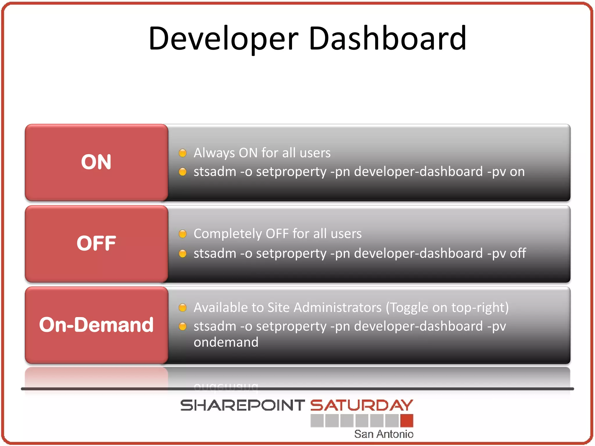 Developer Dashboard

            Always ON for all users
   ON       stsadm -o setproperty -pn developer-dashboard -pv on



            Completely OFF for all users
  OFF       stsadm -o setproperty -pn developer-dashboard -pv off


            Available to Site Administrators (Toggle on top-right)
On-Demand   stsadm -o setproperty -pn developer-dashboard -pv
            ondemand
 