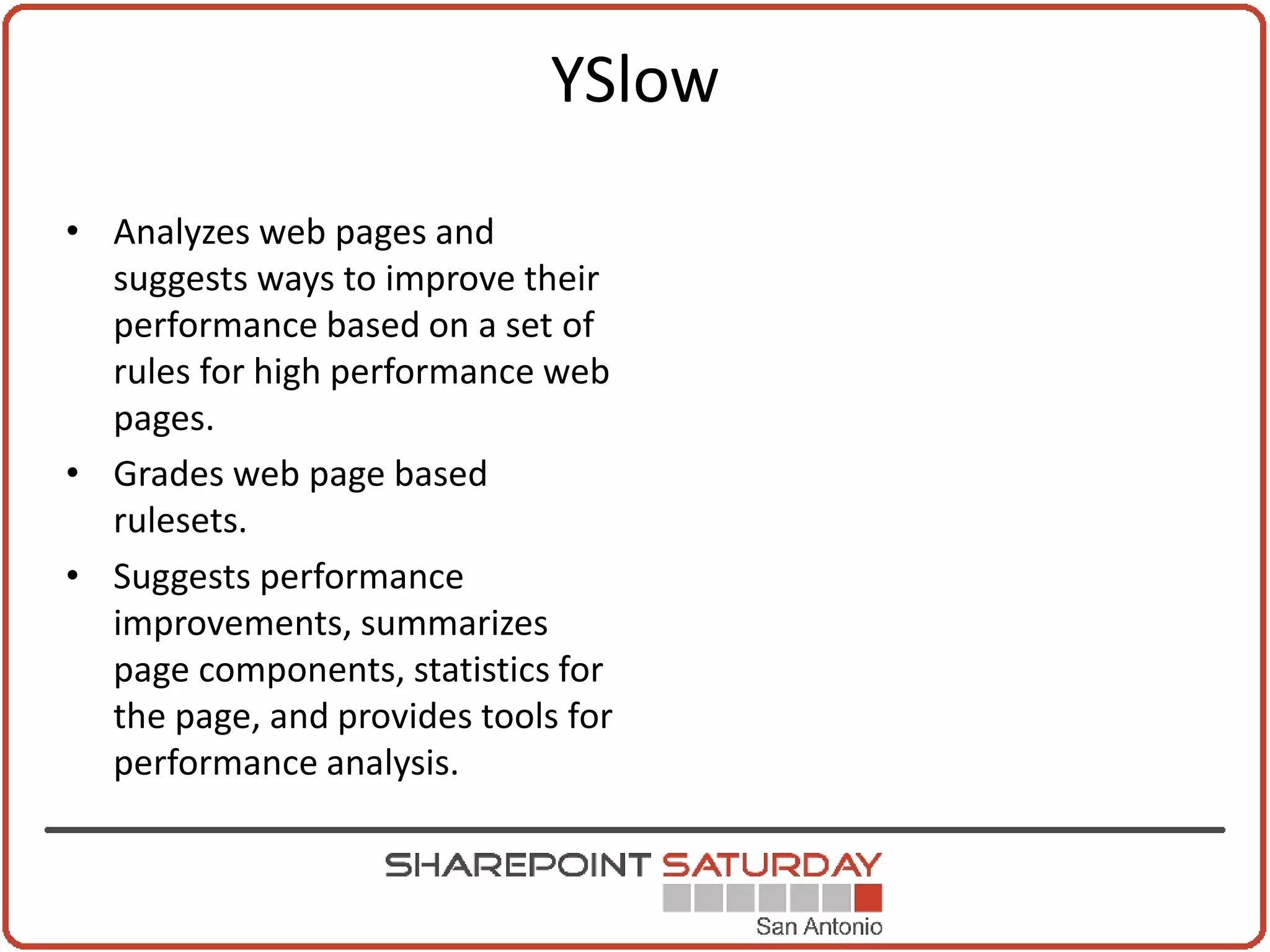 YSlow

• Analyzes web pages and
  suggests ways to improve their
  performance based on a set of
  rules for high performance web
  pages.
• Grades web page based
  rulesets.
• Suggests performance
  improvements, summarizes
  page components, statistics for
  the page, and provides tools for
  performance analysis.
 