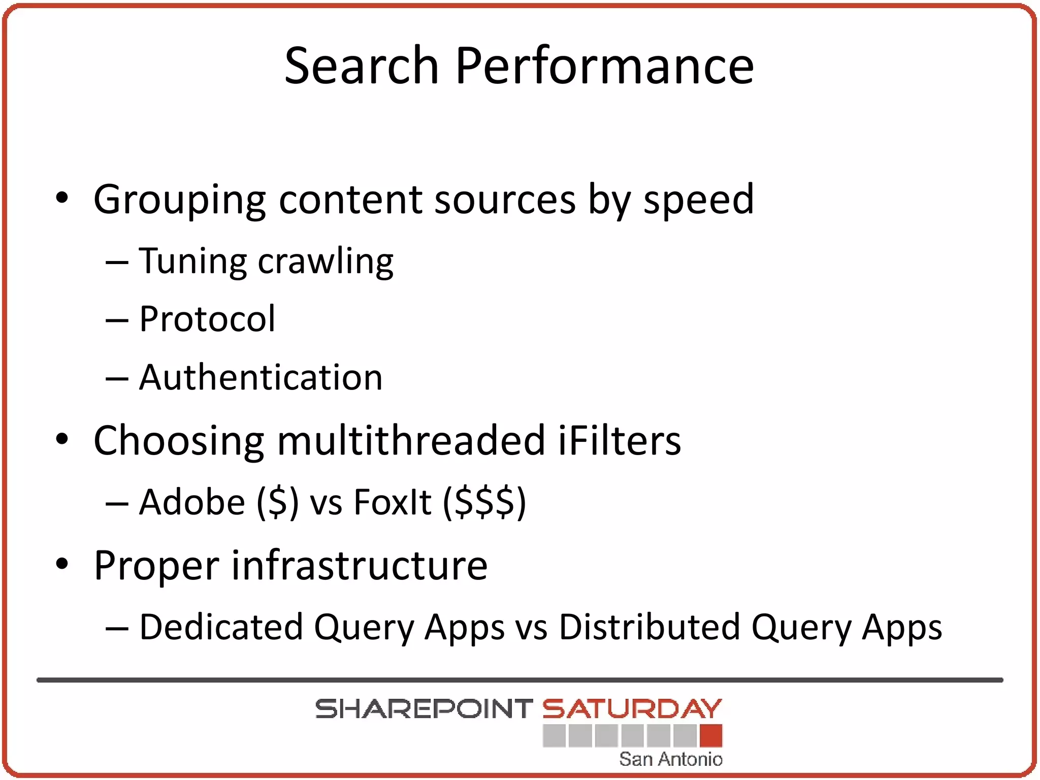 Search Performance

• Grouping content sources by speed
  – Tuning crawling
  – Protocol
  – Authentication
• Choosing multithreaded iFilters
  – Adobe ($) vs FoxIt ($$$)
• Proper infrastructure
  – Dedicated Query Apps vs Distributed Query Apps
 