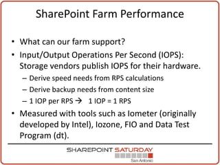 SharePoint Farm Performance

• What can our farm support?
• Input/Output Operations Per Second (IOPS):
  Storage vendors publish IOPS for their hardware.
  – Derive speed needs from RPS calculations
  – Derive backup needs from content size
  – 1 IOP per RPS  1 IOP = 1 RPS
• Measured with tools such as Iometer (originally
  developed by Intel), Iozone, FIO and Data Test
  Program (dt).
 