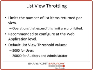 List View Throttling

• Limits the number of list items returned per
  view.
  – Operations that exceed this limit are prohibited.
• Recommended to configure at the Web
  Application level.
• Default List View Threshold values:
  – 5000 for Users
  – 20000 for Auditors and Administrator
 
