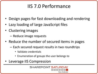 IIS 7.0 Performance

• Design pages for fast downloading and rendering
• Lazy loading of large JavaScript files
• Clustering images
  – Reduce image requests
• Reduce the number of secured items in pages
  – Each secured request results in two roundtrips
     • Validate credentials
     • Enumeration of groups the user belongs to
• Leverage IIS Compression
 