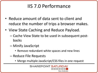 IIS 7.0 Performance

• Reduce amount of data sent to client and
  reduce the number of trips a browser makes.
• View State Caching and Reduce Payload.
  – Cache View State to be used in subsequent post-
    backs
  – Minify JavaScript
     • Remove redundant white spaces and new lines
  – Reduce File Requests
     • Merge multiple JavaScript/CSS files in one request
 